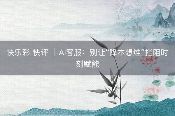 快乐彩 快评 |AI客服:别让“降本想维”拦阻时刻赋能