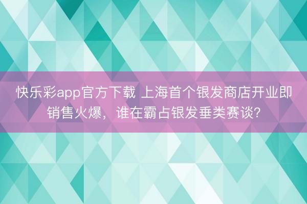 快乐彩app官方下载 上海首个银发商店开业即销售火爆,谁在霸占银发垂类赛谈?