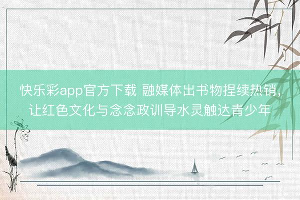 快乐彩app官方下载 融媒体出书物捏续热销,让红色文化与念念政训导水灵触达青少年