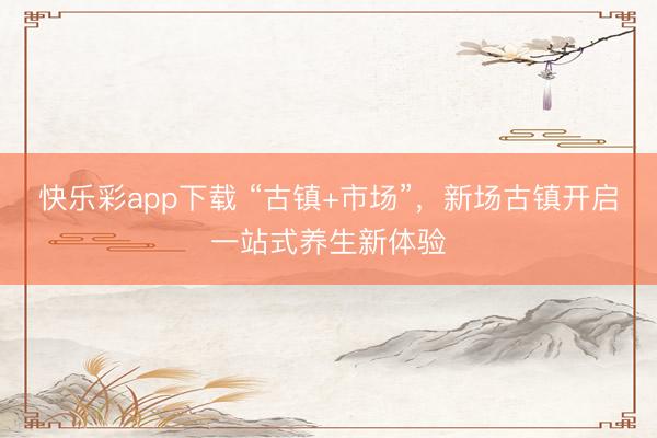 快乐彩app下载 “古镇+市场”,新场古镇开启一站式养生新体验