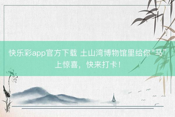 快乐彩app官方下载 土山湾博物馆里给你“马”上惊喜,快来打卡!