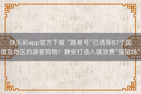 快乐彩app官方下载 “路易号”已诱导87个国度及地区的游客购物！静安打造入境浪费“强磁场”