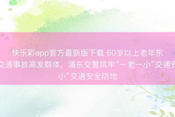 快乐彩app官方最新版下载 60岁以上老年东谈主是交通事故高发群体，浦东交警筑牢“一老一小”交通安全防地