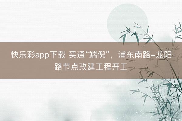 快乐彩app下载 买通“端倪”，浦东南路-龙阳路节点改建工程开工