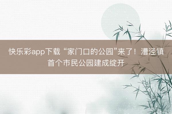 快乐彩app下载 “家门口的公园”来了！漕泾镇首个市民公园建成绽开