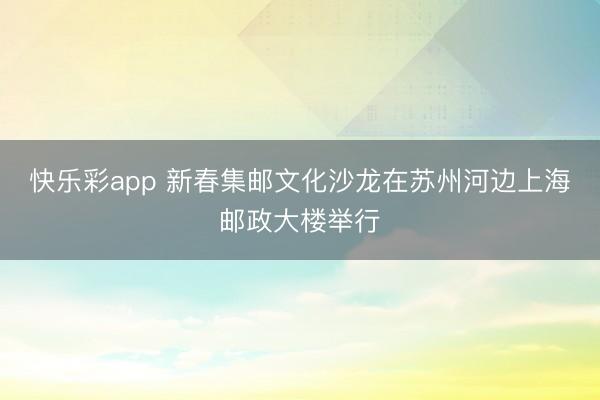 快乐彩app 新春集邮文化沙龙在苏州河边上海邮政大楼举行