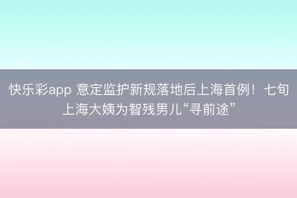 快乐彩app 意定监护新规落地后上海首例！七旬上海大姨为智残男儿“寻前途”