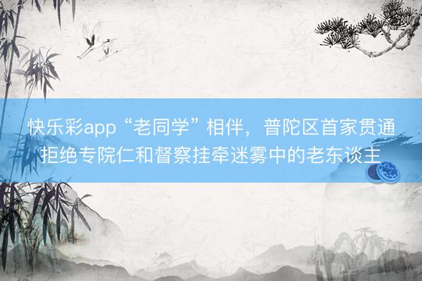 快乐彩app “老同学” 相伴,普陀区首家贯通拒绝专院仁和督察挂牵迷雾中的老东谈主