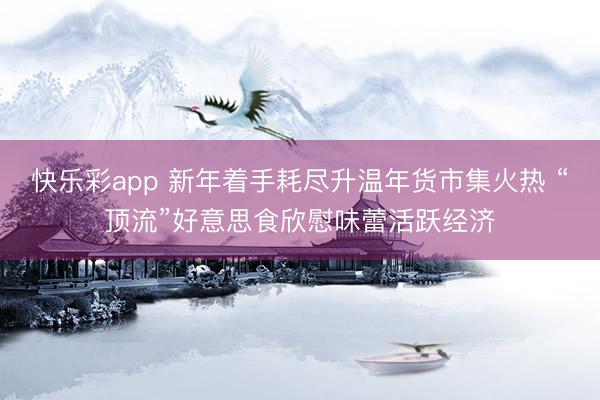 快乐彩app 新年着手耗尽升温年货市集火热 “顶流”好意思食欣慰味蕾活跃经济