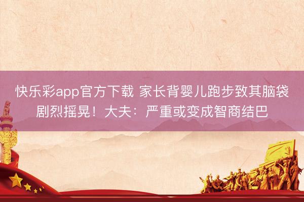 快乐彩app官方下载 家长背婴儿跑步致其脑袋剧烈摇晃!大夫:严重或变成智商结巴