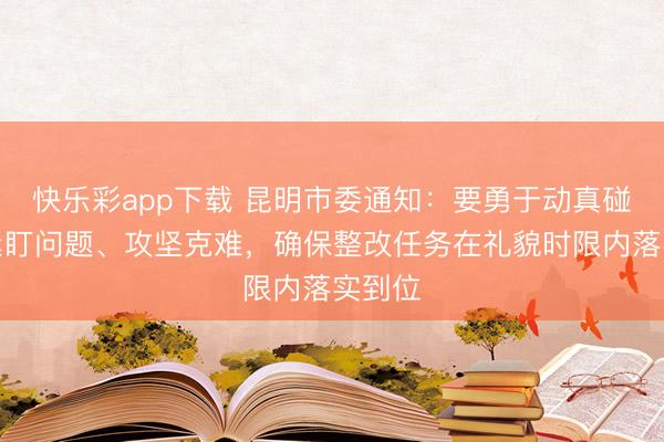 快乐彩app下载 昆明市委通知：要勇于动真碰硬，紧盯问题、攻坚克难，确保整改任务在礼貌时限内落实到位