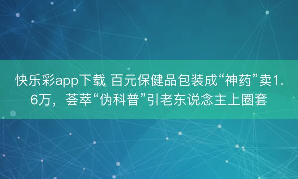 快乐彩app下载 百元保健品包装成“神药”卖1.6万,荟萃“伪科普”引老东说念主上圈套
