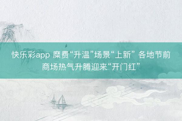 快乐彩app 糜费“升温”场景“上新” 各地节前商场热气升腾迎来“开门红”