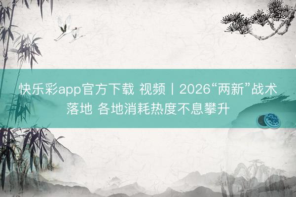 快乐彩app官方下载 视频丨2026“两新”战术落地 各地消耗热度不息攀升