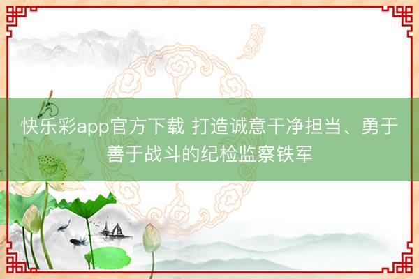 快乐彩app官方下载 打造诚意干净担当、勇于善于战斗的纪检监察铁军