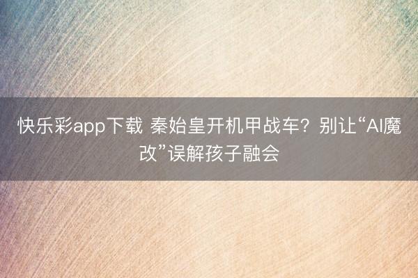 快乐彩app下载 秦始皇开机甲战车?别让“AI魔改”误解孩子融会