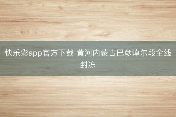 快乐彩app官方下载 黄河内蒙古巴彦淖尔段全线封冻