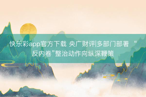 快乐彩app官方下载 央广财评|多部门部署 “反内卷”整治动作向纵深鞭策