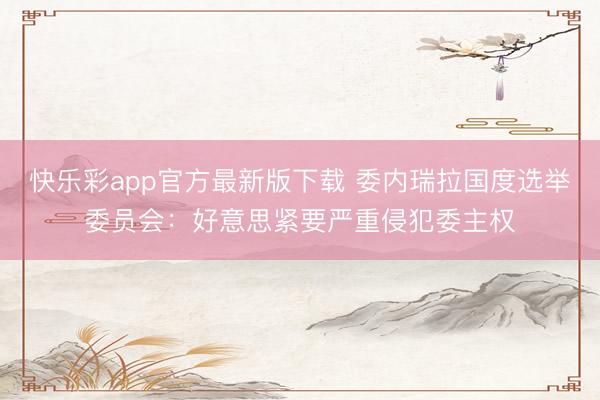 快乐彩app官方最新版下载 委内瑞拉国度选举委员会:好意思紧要严重侵犯委主权