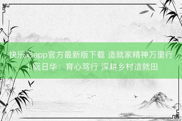 快乐彩app官方最新版下载 造就家精神万里行｜阮日华：育心笃行 深耕乡村造就田