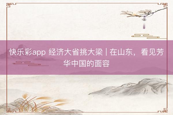 快乐彩app 经济大省挑大梁 | 在山东,看见芳华中国的面容