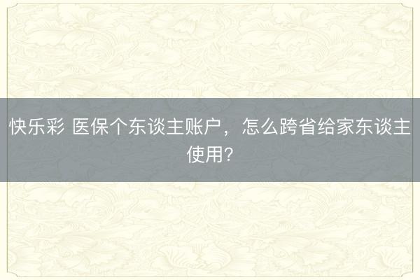 快乐彩 医保个东谈主账户，怎么跨省给家东谈主使用？