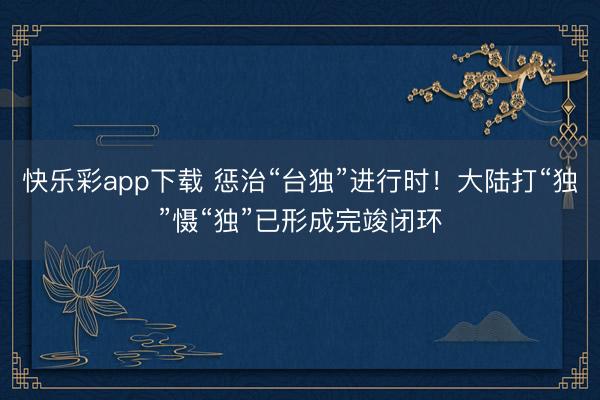 快乐彩app下载 惩治“台独”进行时！大陆打“独”慑“独”已形成完竣闭环
