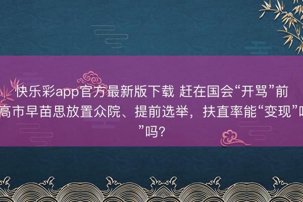 快乐彩app官方最新版下载 赶在国会“开骂”前，高市早苗思放置众院、提前选举，扶直率能“变现”吗？