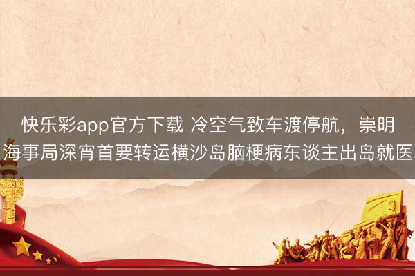 快乐彩app官方下载 冷空气致车渡停航，崇明海事局深宵首要转运横沙岛脑梗病东谈主出岛就医
