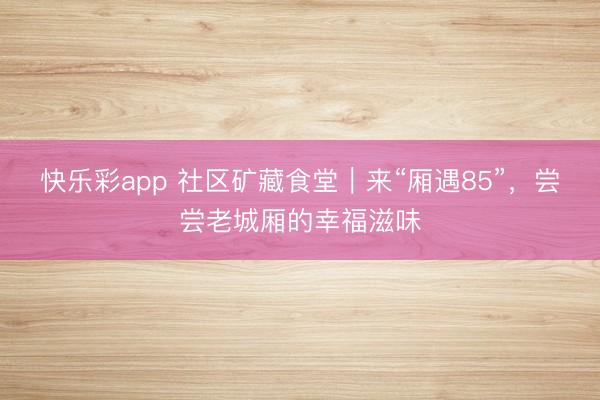 快乐彩app 社区矿藏食堂|来“厢遇85”,尝尝老城厢的幸福滋味