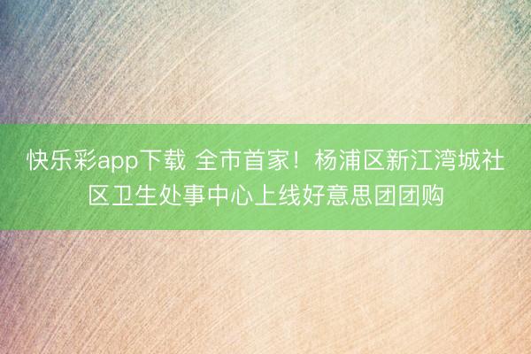 快乐彩app下载 全市首家!杨浦区新江湾城社区卫生处事中心上线好意思团团购