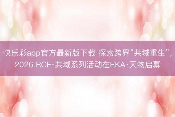快乐彩app官方最新版下载 探索跨界“共域重生”,2026 RCF·共域系列活动在EKA·天物启幕