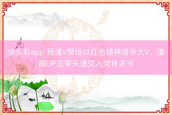 快乐彩app 杨浦V聚场以红色精神凝华大V,漫画UP主带头递交入党肯求书