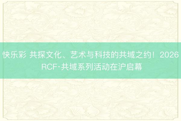 快乐彩 共探文化、艺术与科技的共域之约!2026 RCF·共域系列活动在沪启幕