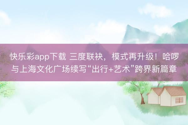 快乐彩app下载 三度联袂,模式再升级!哈啰与上海文化广场续写“出行+艺术”跨界新篇章