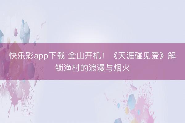 快乐彩app下载 金山开机!《天涯碰见爱》解锁渔村的浪漫与烟火
