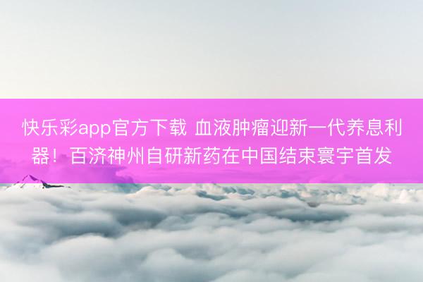 快乐彩app官方下载 血液肿瘤迎新一代养息利器!百济神州自研新药在中国结束寰宇首发