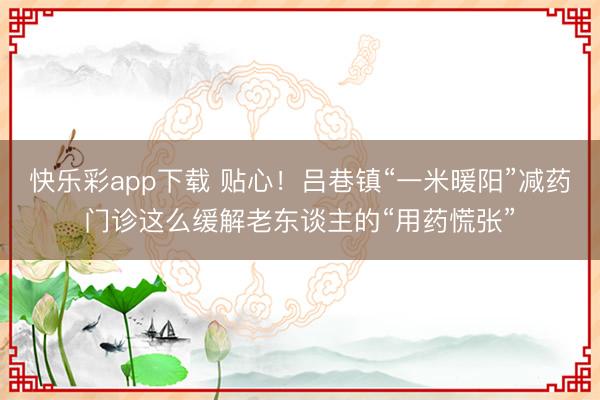 快乐彩app下载 贴心!吕巷镇“一米暖阳”减药门诊这么缓解老东谈主的“用药慌张”