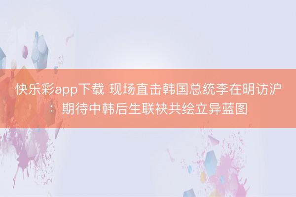 快乐彩app下载 现场直击韩国总统李在明访沪：期待中韩后生联袂共绘立异蓝图