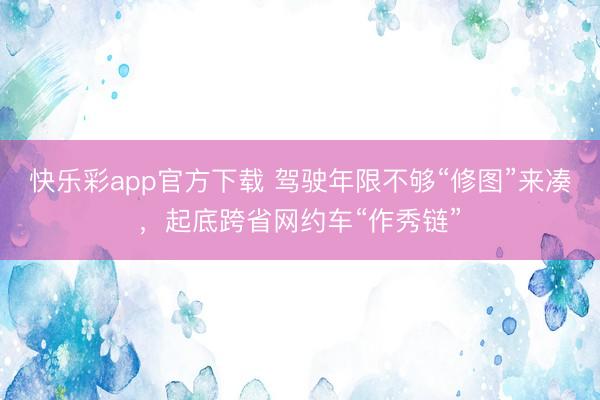 快乐彩app官方下载 驾驶年限不够“修图”来凑,起底跨省网约车“作秀链”