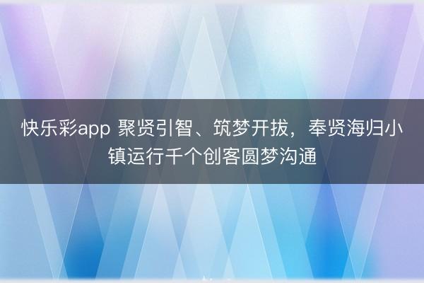 快乐彩app 聚贤引智、筑梦开拔，奉贤海归小镇运行千个创客圆梦沟通