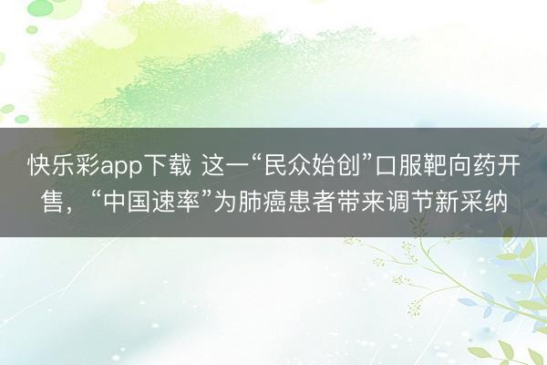 快乐彩app下载 这一“民众始创”口服靶向药开售,“中国速率”为肺癌患者带来调节新采纳