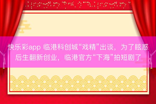 快乐彩app 临港科创城“戏精”出谈，为了眩惑后生翻新创业，临港官方“下海”拍短剧了