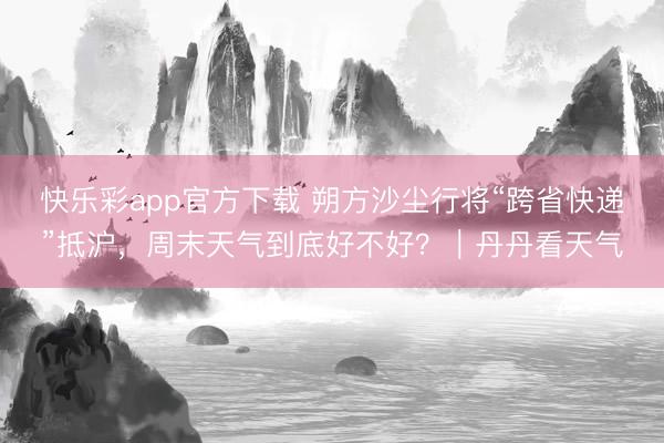 快乐彩app官方下载 朔方沙尘行将“跨省快递”抵沪,周末天气到底好不好?|丹丹看天气