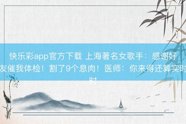 快乐彩app官方下载 上海著名女歌手：感谢好友催我体检！割了9个息肉！医师：你来得还算实时