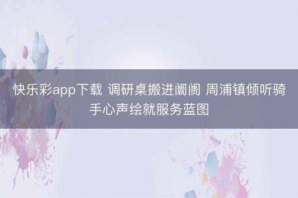 快乐彩app下载 调研桌搬进阛阓 周浦镇倾听骑手心声绘就服务蓝图