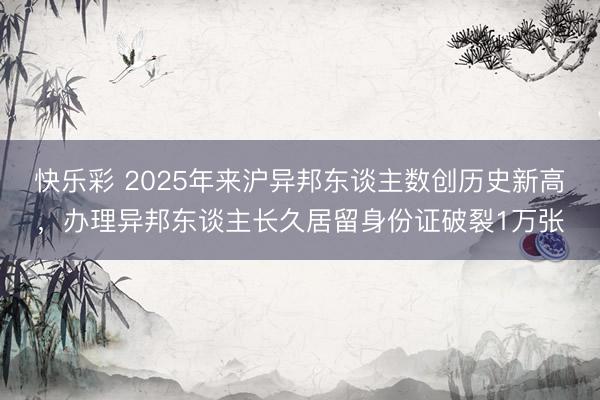 快乐彩 2025年来沪异邦东谈主数创历史新高,办理异邦东谈主长久居留身份证破裂1万张