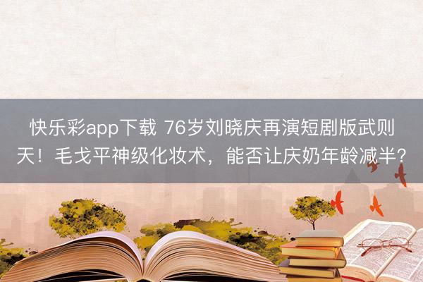 快乐彩app下载 76岁刘晓庆再演短剧版武则天!毛戈平神级化妆术,能否让庆奶年龄减半?
