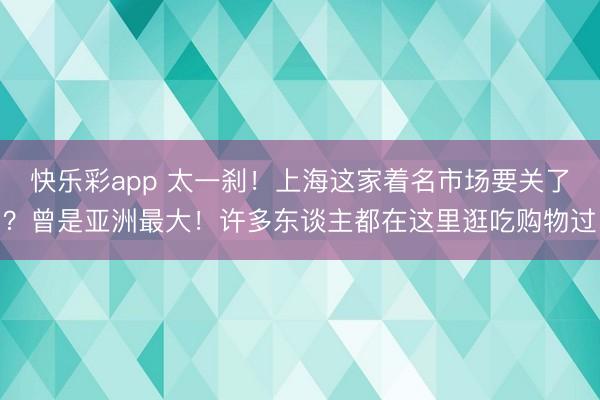 快乐彩app 太一刹!上海这家着名市场要关了?曾是亚洲最大!许多东谈主都在这里逛吃购物过