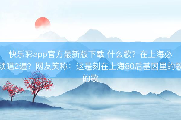 快乐彩app官方最新版下载 什么歌？在上海必须唱2遍？网友笑称：这是刻在上海80后基因里的歌